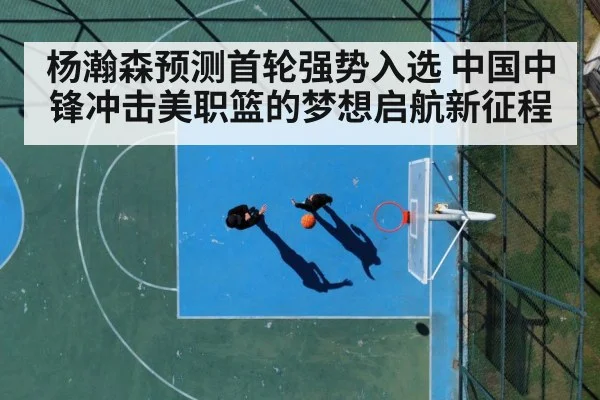 杨瀚森预测首轮强势入选 中国中锋冲击美职篮的梦想启航新征程